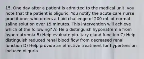 15. One day after a patient is admitted to the medical unit, you note that the patient is oliguric. You notify the acute-care nurse practitioner who orders a fluid challenge of 200 mL of normal saline solution over 15 minutes. This intervention will achieve which of the following? A) Help distinguish hyponatremia from hypernatremia B) Help evaluate pituitary gland function C) Help distinguish reduced renal blood flow from decreased renal function D) Help provide an effective treatment for hypertension-induced oliguria