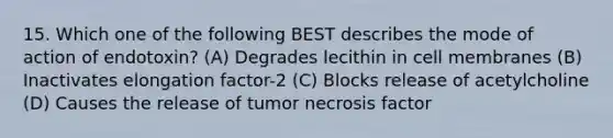 15. Which one of the following BEST describes the mode of action of endotoxin? (A) Degrades lecithin in cell membranes (B) Inactivates elongation factor-2 (C) Blocks release of acetylcholine (D) Causes the release of tumor necrosis factor