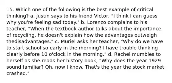 15. Which one of the following is the best example of critical​ thinking? a. Justin says to his friend​ Victor, "I think I can guess why​ you're feeling sad​ today." b. Lorenzo complains to his​ teacher, "When the textbook author talks about the importance of​ recycling, he​ doesn't explain how the advantages outweigh the​disadvantages." c. Muriel asks her​ teacher, "Why do we have to start school so early in the​ morning? I have trouble thinking clearly before 10​ o'clock in the​ morning." d. Rachel mumbles to herself as she reads her history​ book, "Why does the year 1929 sound familiar? Oh,​ now I know.​ That's the year the stock market​ crashed."