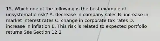 15. Which one of the following is the best example of unsystematic risk? A. decrease in company sales B. increase in market interest rates C. change in corporate tax rates D. increase in inflation E. This risk is related to expected portfolio returns See Section 12.2