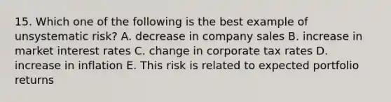 15. Which one of the following is the best example of unsystematic risk? A. decrease in company sales B. increase in market interest rates C. change in corporate tax rates D. increase in inflation E. This risk is related to expected portfolio returns