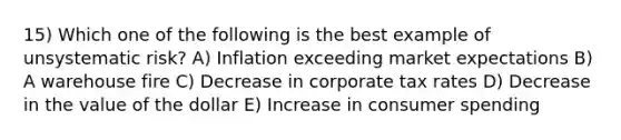 15) Which one of the following is the best example of unsystematic risk? A) Inflation exceeding market expectations B) A warehouse fire C) Decrease in corporate tax rates D) Decrease in the value of the dollar E) Increase in consumer spending