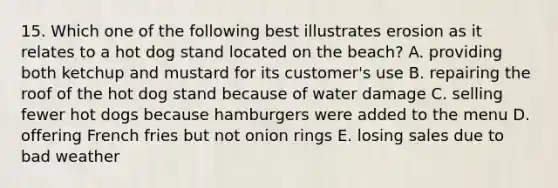 15. Which one of the following best illustrates erosion as it relates to a hot dog stand located on the beach? A. providing both ketchup and mustard for its customer's use B. repairing the roof of the hot dog stand because of water damage C. selling fewer hot dogs because hamburgers were added to the menu D. offering French fries but not onion rings E. losing sales due to bad weather