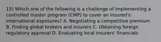 15) Which one of the following is a challenge of implementing a controlled master program (CMP) to cover an insured's international exposures? A. Negotiating a competitive premium B. Finding global brokers and insurers C. Obtaining foreign regulatory approval D. Evaluating local insurers' financials