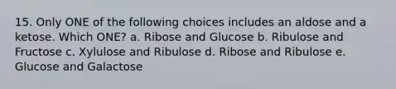 15. Only ONE of the following choices includes an aldose and a ketose. Which ONE? a. Ribose and Glucose b. Ribulose and Fructose c. Xylulose and Ribulose d. Ribose and Ribulose e. Glucose and Galactose