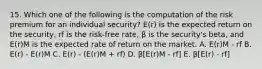 15. Which one of the following is the computation of the risk premium for an individual security? E(r) is the expected return on the security, rf is the risk-free rate, β is the security's beta, and E(r)M is the expected rate of return on the market. A. E(r)M - rf B. E(r) - E(r)M C. E(r) - (E(r)M + rf) D. β[E(r)M - rf] E. β[E(r) - rf]