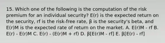 15. Which one of the following is the computation of the risk premium for an individual security? E(r) is the expected return on the security, rf is the risk-free rate, β is the security's beta, and E(r)M is the expected rate of return on the market. A. E(r)M - rf B. E(r) - E(r)M C. E(r) - (E(r)M + rf) D. β[E(r)M - rf] E. β[E(r) - rf]