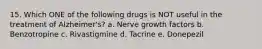 15. Which ONE of the following drugs is NOT useful in the treatment of Alzheimer's? a. Nerve growth factors b. Benzotropine c. Rivastigmine d. Tacrine e. Donepezil