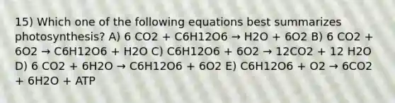 15) Which one of the following equations best summarizes photosynthesis? A) 6 CO2 + C6H12O6 → H2O + 6O2 B) 6 CO2 + 6O2 → C6H12O6 + H2O C) C6H12O6 + 6O2 → 12CO2 + 12 H2O D) 6 CO2 + 6H2O → C6H12O6 + 6O2 E) C6H12O6 + O2 → 6CO2 + 6H2O + ATP