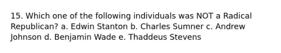 15. Which one of the following individuals was NOT a Radical Republican? a. Edwin Stanton b. Charles Sumner c. Andrew Johnson d. Benjamin Wade e. Thaddeus Stevens