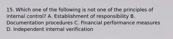 15. Which one of the following is not one of the principles of internal control? A. Establishment of responsibility B. Documentation procedures C. Financial performance measures D. Independent internal verification