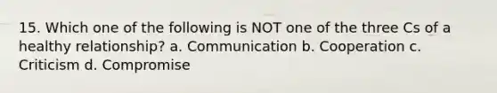 15. Which one of the following is NOT one of the three Cs of a healthy relationship? a. Communication b. Cooperation c. Criticism d. Compromise