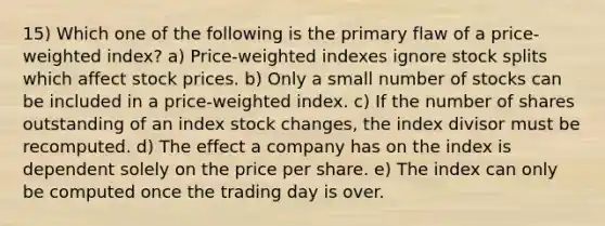 15) Which one of the following is the primary flaw of a price-weighted index? a) Price-weighted indexes ignore stock splits which affect stock prices. b) Only a small number of stocks can be included in a price-weighted index. c) If the number of shares outstanding of an index stock changes, the index divisor must be recomputed. d) The effect a company has on the index is dependent solely on the price per share. e) The index can only be computed once the trading day is over.