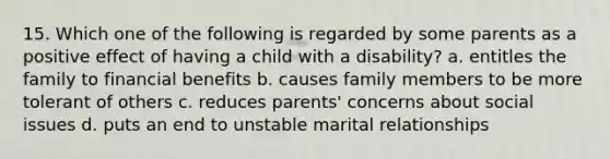 15. Which one of the following is regarded by some parents as a positive effect of having a child with a disability? a. entitles the family to financial benefits b. causes family members to be more tolerant of others c. reduces parents' concerns about social issues d. puts an end to unstable marital relationships