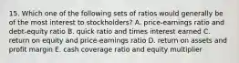 15. Which one of the following sets of ratios would generally be of the most interest to stockholders? A. price-earnings ratio and debt-equity ratio B. quick ratio and times interest earned C. return on equity and price-earnings ratio D. return on assets and profit margin E. cash coverage ratio and equity multiplier