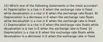 15) Which one of the following statements is the most accurate? A) Depreciation is a rise in E when the exchange rate is fixed while devaluation is a rise in E when the exchange rate floats. B) Depreciation is a decrease in E when the exchange rate floats while devaluation is a rise in E when the exchange rate is fixed. C) Depreciation is a rise in E when the exchange rate floats while devaluation is a rise in E when the exchange rate is fixed. D) Depreciation is a rise in E when the exchange rate floats while devaluation is a decrease in E when the exchange rate is fixed.