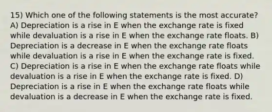 15) Which one of the following statements is the most accurate? A) Depreciation is a rise in E when the exchange rate is fixed while devaluation is a rise in E when the exchange rate floats. B) Depreciation is a decrease in E when the exchange rate floats while devaluation is a rise in E when the exchange rate is fixed. C) Depreciation is a rise in E when the exchange rate floats while devaluation is a rise in E when the exchange rate is fixed. D) Depreciation is a rise in E when the exchange rate floats while devaluation is a decrease in E when the exchange rate is fixed.