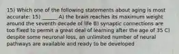 15) Which one of the following statements about aging is most accurate: 15) ______ A) the brain reaches its maximum weight around the seventh decade of life B) synaptic connections are too fixed to permit a great deal of learning after the age of 35 C) despite some neuronal loss, an unlimited number of neural pathways are available and ready to be developed