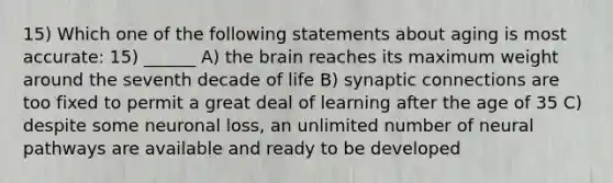 15) Which one of the following statements about aging is most accurate: 15) ______ A) <a href='https://www.questionai.com/knowledge/kLMtJeqKp6-the-brain' class='anchor-knowledge'>the brain</a> reaches its maximum weight around the seventh decade of life B) synaptic connections are too fixed to permit a great deal of learning after the age of 35 C) despite some neuronal loss, an unlimited number of neural pathways are available and ready to be developed