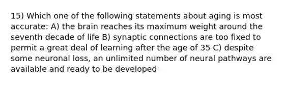 15) Which one of the following statements about aging is most accurate: A) <a href='https://www.questionai.com/knowledge/kLMtJeqKp6-the-brain' class='anchor-knowledge'>the brain</a> reaches its maximum weight around the seventh decade of life B) synaptic connections are too fixed to permit a great deal of learning after the age of 35 C) despite some neuronal loss, an unlimited number of neural pathways are available and ready to be developed