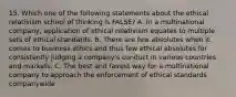 15. Which one of the following statements about the ethical relativism school of thinking is FALSE? A. In a multinational company, application of ethical relativism equates to multiple sets of ethical standards. B. There are few absolutes when it comes to business ethics and thus few ethical absolutes for consistently judging a company's conduct in various countries and markets. C. The best and fairest way for a multinational company to approach the enforcement of ethical standards companywide