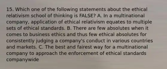 15. Which one of the following statements about the ethical relativism school of thinking is FALSE? A. In a multinational company, application of ethical relativism equates to multiple sets of ethical standards. B. There are few absolutes when it comes to business ethics and thus few ethical absolutes for consistently judging a company's conduct in various countries and markets. C. The best and fairest way for a multinational company to approach the enforcement of ethical standards companywide