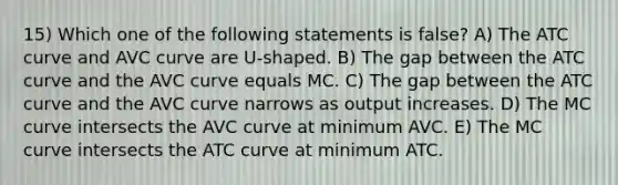 15) Which one of the following statements is false? A) The ATC curve and AVC curve are U-shaped. B) The gap between the ATC curve and the AVC curve equals MC. C) The gap between the ATC curve and the AVC curve narrows as output increases. D) The MC curve intersects the AVC curve at minimum AVC. E) The MC curve intersects the ATC curve at minimum ATC.