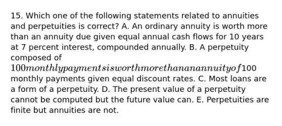 15. Which one of the following statements related to annuities and perpetuities is correct? A. An ordinary annuity is worth more than an annuity due given equal annual cash flows for 10 years at 7 percent interest, compounded annually. B. A perpetuity composed of 100 monthly payments is worth more than an annuity of100 monthly payments given equal discount rates. C. Most loans are a form of a perpetuity. D. The present value of a perpetuity cannot be computed but the future value can. E. Perpetuities are finite but annuities are not.