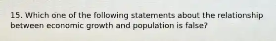 15. Which one of the following statements about the relationship between economic growth and population is false?