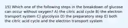 15) Which one of the following steps in the breakdown of glucose can occur without oxygen? A) the citric acid cycle B) the electron transport system C) glycolysis D) the preparatory step E) both the citric acid cycle and the electron transport system