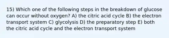 15) Which one of the following steps in the breakdown of glucose can occur without oxygen? A) the citric acid cycle B) the electron transport system C) glycolysis D) the preparatory step E) both the citric acid cycle and the electron transport system