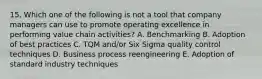 15. Which one of the following is not a tool that company managers can use to promote operating excellence in performing value chain activities? A. Benchmarking B. Adoption of best practices C. TQM and/or Six Sigma quality control techniques D. Business process reengineering E. Adoption of standard industry techniques