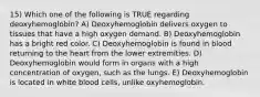 15) Which one of the following is TRUE regarding deoxyhemoglobin? A) Deoxyhemoglobin delivers oxygen to tissues that have a high oxygen demand. B) Deoxyhemoglobin has a bright red color. C) Deoxyhemoglobin is found in blood returning to the heart from the lower extremities. D) Deoxyhemoglobin would form in organs with a high concentration of oxygen, such as the lungs. E) Deoxyhemoglobin is located in white blood cells, unlike oxyhemoglobin.