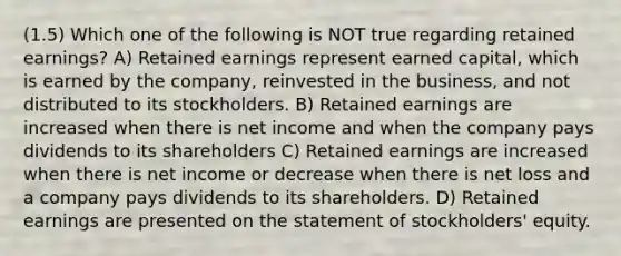 (1.5) Which one of the following is NOT true regarding retained earnings? A) Retained earnings represent earned capital, which is earned by the company, reinvested in the business, and not distributed to its stockholders. B) Retained earnings are increased when there is net income and when the company pays dividends to its shareholders C) Retained earnings are increased when there is net income or decrease when there is net loss and a company pays dividends to its shareholders. D) Retained earnings are presented on the statement of stockholders' equity.