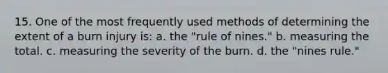 15. One of the most frequently used methods of determining the extent of a burn injury is: a. the "rule of nines." b. measuring the total. c. measuring the severity of the burn. d. the "nines rule."