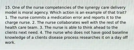 15. One of the nurse competencies of the synergy care delivery model is moral agency. Which action is an example of that trait? 1. The nurse commits a medication error and reports it to the charge nurse. 2. The nurse collaborates well with the rest of the health care team. 3. The nurse is able to think ahead to the clients next need. 4. The nurse who does not have good baseline knowledge of a clients disease process researches it on a day off work.