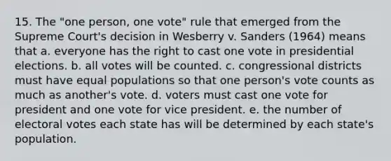 15. The "one person, one vote" rule that emerged from the Supreme Court's decision in Wesberry v. Sanders (1964) means that a. everyone has the right to cast one vote in presidential elections. b. all votes will be counted. c. congressional districts must have equal populations so that one person's vote counts as much as another's vote. d. voters must cast one vote for president and one vote for vice president. e. the number of electoral votes each state has will be determined by each state's population.