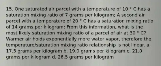 15. One saturated air parcel with a temperature of 10 ° C has a saturation mixing ratio of 7 grams per kilogram; A second air parcel with a temperature of 20 ° C has a saturation mixing ratio of 14 grams per kilogram; From this information, what is the most likely saturation mixing ratio of a parcel of air at 30 ° C? Warmer air holds exponentially more water vapor, therefore the temperature/saturation mixing ratio relationship is not linear. a. 17.5 grams per kilogram b. 19.0 grams per kilogram c. 21.0 grams per kilogram d. 26.5 grams per kilogram