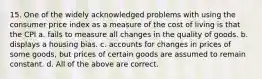 15. One of the widely acknowledged problems with using the consumer price index as a measure of the cost of living is that the CPI a. fails to measure all changes in the quality of goods. b. displays a housing bias. c. accounts for changes in prices of some goods, but prices of certain goods are assumed to remain constant. d. All of the above are correct.