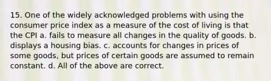 15. One of the widely acknowledged problems with using the consumer price index as a measure of the cost of living is that the CPI a. fails to measure all changes in the quality of goods. b. displays a housing bias. c. accounts for changes in prices of some goods, but prices of certain goods are assumed to remain constant. d. All of the above are correct.