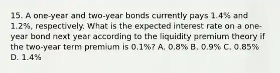 15. A one-year and two-year bonds currently pays 1.4% and 1.2%, respectively. What is the expected interest rate on a one-year bond next year according to the liquidity premium theory if the two-year term premium is 0.1%? A. 0.8% B. 0.9% C. 0.85% D. 1.4%