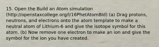 15. Open the Build an Atom simulation (http://openstaxcollege.org/l/16PhetAtomBld) (a) Drag protons, neutrons, and electrons onto the atom template to make a neutral atom of Lithium-6 and give the isotope symbol for this atom. (b) Now remove one electron to make an ion and give the symbol for the ion you have created.