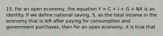 15. For an open economy, the equation Y = C + I + G + NX is an identity. If we define national saving, S, as the total income in the economy that is left after paying for consumption and government purchases, then for an open economy, it is true that