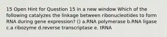 15 Open Hint for Question 15 in a new window Which of the following catalyzes the linkage between ribonucleotides to form RNA during gene expression? () a.RNA polymerase b.RNA ligase c.a ribozyme d.reverse transcriptase e. tRNA