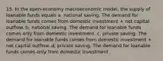 15. In the open-economy macroeconomic model, the supply of loanable funds equals a. national saving. The demand for loanable funds comes from domestic investment + net capital outflow. b. national saving. The demand for loanable funds comes only from domestic investment. c. private saving. The demand for loanable funds comes from domestic investment + net capital outflow. d. private saving. The demand for loanable funds comes only from domestic investment.