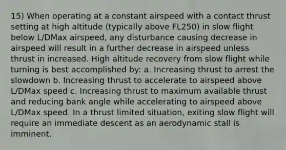 15) When operating at a constant airspeed with a contact thrust setting at high altitude (typically above FL250) in slow flight below L/DMax airspeed, any disturbance causing decrease in airspeed will result in a further decrease in airspeed unless thrust in increased. High altitude recovery from slow flight while turning is best accomplished by: a. Increasing thrust to arrest the slowdown b. Increasing thrust to accelerate to airspeed above L/DMax speed c. Increasing thrust to maximum available thrust and reducing bank angle while accelerating to airspeed above L/DMax speed. In a thrust limited situation, exiting slow flight will require an immediate descent as an aerodynamic stall is imminent.