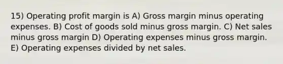 15) Operating profit margin is A) Gross margin minus operating expenses. B) Cost of goods sold minus gross margin. C) Net sales minus gross margin D) Operating expenses minus gross margin. E) Operating expenses divided by net sales.