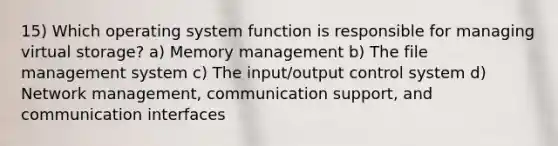 15) Which operating system function is responsible for managing virtual storage? a) Memory management b) The file management system c) The input/output control system d) Network management, communication support, and communication interfaces