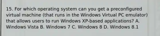 15. For which operating system can you get a preconfigured virtual machine (that runs in the Windows Virtual PC emulator) that allows users to run Windows XP-based applications? A. Windows Vista B. Windows 7 C. Windows 8 D. Windows 8.1