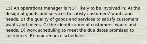 15) An operations manager is NOT likely to be involved in: A) the design of goods and services to satisfy customers' wants and needs. B) the quality of goods and services to satisfy customers' wants and needs. C) the identification of customers' wants and needs. D) work scheduling to meet the due dates promised to customers. E) maintenance schedules.